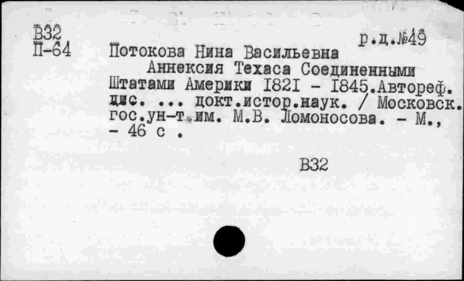 ﻿Ё32
П-54
гт тт	р.цлМЗ
Потокова Нина Васильевна
Аннексия Техаса Соединенными Штатами Америки 1821 - 1845.Автореф. дао. ... цокт.истор.наук. / Московск. гос.ун-т.им. М.В. Ломоносова. - М. - 46 с .
В32